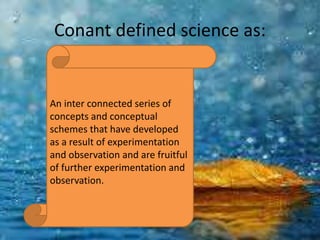 Conant defined science as:
An inter connected series of
concepts and conceptual
schemes that have developed
as a result of experimentation
and observation and are fruitful
of further experimentation and
observation.
 