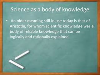 Science as a body of knowledge
• An older meaning still in use today is that of
Aristotle, for whom scientific knowledge was a
body of reliable knowledge that can be
logically and rationally explained.
 