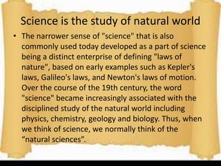 Science is the study of natural world
• The narrower sense of "science" that is also
commonly used today developed as a part of science
being a distinct enterprise of defining "laws of
nature", based on early examples such as Kepler's
laws, Galileo's laws, and Newton's laws of motion.
Over the course of the 19th century, the word
"science" became increasingly associated with the
disciplined study of the natural world including
physics, chemistry, geology and biology. Thus, when
we think of science, we normally think of the
“natural sciences”.
 