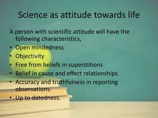 Science as attitude towards life
A person with scientific attitude will have the
following characteristics,
• Open mindedness
• Objectivity
• Free from beliefs in superstitions
• Belief in cause and effect relationships
• Accuracy and truthfulness in reporting
observations.
• Up to datedness.
 