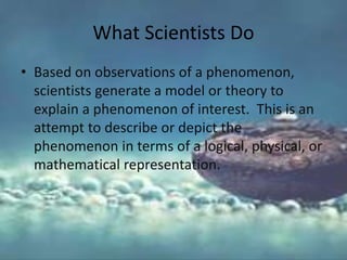 What Scientists Do
• Based on observations of a phenomenon,
scientists generate a model or theory to
explain a phenomenon of interest. This is an
attempt to describe or depict the
phenomenon in terms of a logical, physical, or
mathematical representation.
 