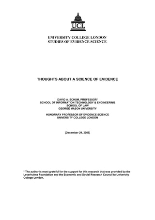 UNIVERSITY COLLEGE LONDON
STUDIES OF EVIDENCE SCIENCE
THOUGHTS ABOUT A SCIENCE OF EVIDENCE
DAVID A. SCHUM, PROFESSOR*
SCHOOL OF INFORMATION TECHNOLOGY & ENGINEERING
SCHOOL OF LAW
GEORGE MASON UNIVERSITY
HONORARY PROFESSOR OF EVIDENCE SCIENCE
UNIVERSITY COLLEGE LONDON
[December 29, 2005]
* The author is most grateful for the support for this research that was provided by the
Leverhulme Foundation and the Economic and Social Research Council to University
College London.
 