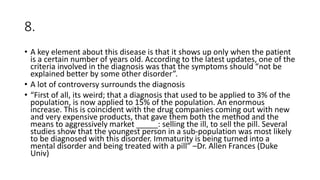 8.
• A key element about this disease is that it shows up only when the patient
is a certain number of years old. According to the latest updates, one of the
criteria involved in the diagnosis was that the symptoms should “not be
explained better by some other disorder”.
• A lot of controversy surrounds the diagnosis
• “First of all, its weird; that a diagnosis that used to be applied to 3% of the
population, is now applied to 15% of the population. An enormous
increase. This is coincident with the drug companies coming out with new
and very expensive products, that gave them both the method and the
means to aggressively market _____: selling the ill, to sell the pill. Several
studies show that the youngest person in a sub-population was most likely
to be diagnosed with this disorder. Immaturity is being turned into a
mental disorder and being treated with a pill” –Dr. Allen Frances (Duke
Univ)
 