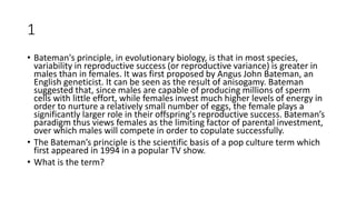1
• Bateman's principle, in evolutionary biology, is that in most species,
variability in reproductive success (or reproductive variance) is greater in
males than in females. It was first proposed by Angus John Bateman, an
English geneticist. It can be seen as the result of anisogamy. Bateman
suggested that, since males are capable of producing millions of sperm
cells with little effort, while females invest much higher levels of energy in
order to nurture a relatively small number of eggs, the female plays a
significantly larger role in their offspring's reproductive success. Bateman’s
paradigm thus views females as the limiting factor of parental investment,
over which males will compete in order to copulate successfully.
• The Bateman’s principle is the scientific basis of a pop culture term which
first appeared in 1994 in a popular TV show.
• What is the term?
 