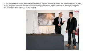 2. The picture below shows the track profile of an art concept showing its lift hill and seven inversions. In 2010,
it was designed and made into a scale model by Julijonas Urbonas, a PhD candidate at the Royal College of
Art in London. What is the use of this model?
 