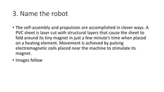 3. Name the robot
• The self-assembly and propulsion are accomplished in clever ways. A
PVC sheet is laser cut with structural layers that cause the sheet to
fold around its tiny magnet in just a few minute’s time when placed
on a heating element. Movement is achieved by pulsing
electromagnetic coils placed near the machine to stimulate its
magnet.
• Images follow
 