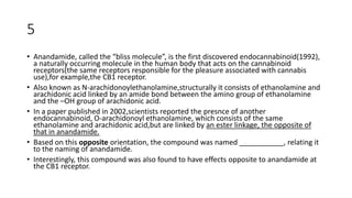5
• Anandamide, called the “bliss molecule”, is the first discovered endocannabinoid(1992),
a naturally occurring molecule in the human body that acts on the cannabinoid
receptors(the same receptors responsible for the pleasure associated with cannabis
use),for example,the CB1 receptor.
• Also known as N-arachidonoylethanolamine,structurally it consists of ethanolamine and
arachidonic acid linked by an amide bond between the amino group of ethanolamine
and the –OH group of arachidonic acid.
• In a paper published in 2002,scientists reported the presnce of another
endocannabinoid, O-arachidonoyl ethanolamine, which consists of the same
ethanolamine and arachidonic acid,but are linked by an ester linkage, the opposite of
that in anandamide.
• Based on this opposite orientation, the compound was named ___________, relating it
to the naming of anandamide.
• Interestingly, this compound was also found to have effects opposite to anandamide at
the CB1 receptor.
 