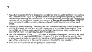 7
• As part of research efforts to discover new materials and characterize them, researchers
Paul Canfield and Na Hyun Jo, a grad student at his lab were planning to study ternary
compounds containing Barium and Zinc. Jo, suddenly inspired by something she saw in a
commercial, got the idea to go with a compound of Barium, Zinc and Gallium. Since no
other compound had been reported previously with just these elements, they went
ahead.
• The results were surprising- the compound had a never before seen crystal structure-an
exciting discovery, but that was about it. It was pretty unremarkable otherwise. They
checked to see if it was quasicrystalline, or for high temperature superconductivity, a
character of many such compounds, but struck blanks.
• This they referred to as the ______ dualism, in a lighthearted report. "Whereas we have
shown that (it) is a well-defined ternary compound, it also manifests the gestalt of its
original meaning, to be an a posteriori signaling of a (often poorly constructed) jest or
jape", they said, in view of its unremarkableness despite the new structure
• What was the inspiration for this particular compound?
 