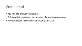 Exponential
• You need to answer 6 questions
• Points will depend upon the number of questions you answer
• Points increase in the order of 4,8,16,32,64,128.
 