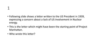 1
• Following slide shows a letter written to the US President in 1939,
expressing a concern about a lack of US involvement in Nuclear
energy.
• This is the letter which might have been the starting point of Project
Manhattan.
• Who wrote this letter?
 