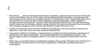2
• The Indiana ___Bill was the brainchild of Edwin J Goodwin, a physician from the town of Solitude
in the south-western corner of the state. He had approached the assembly and proposed a bill
that focused on his solution to a problem known as "squaring the circle". He seemed oblivious to
the fact that this ancient problem had already been proved impossible in 1882. Goodwin's
complicated and contradictory "solution" effectively dictated a bizarre fact. He said that Indiana
schools could use his discovery without charge, but that the state and he would share the profits
from royalties charged to other schools who wished to adopt this fact as true.
• Initially, the technical nature of the bill baffled the politicians, who then passed it without any
objection. It was then up to the state senate to ratify the bill.
• Fortunately, Professor CA Waldo, a mathematician at Indiana's Purdue University, alerted senior
politicians to the absurd legislation. This prompted Senator Orrin Hubbell to proclaim: "The
Senate might as well try to legislate water to run uphill as to establish mathematical truth by
law."
• There was a successful motion to indefinitely postpone the passing of the bill, but it still exists in a
filing cabinet in the basement of the Indiana statehouse, waiting for a gullible politician to
resuscitate it.
 