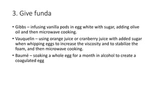3. Give funda
• Gibbs – infusing vanilla pods in egg white with sugar, adding olive
oil and then microwave cooking.
• Vauquelin – using orange juice or cranberry juice with added sugar
when whipping eggs to increase the viscosity and to stabilize the
foam, and then microwave cooking.
• Baumé – soaking a whole egg for a month in alcohol to create a
coagulated egg
 