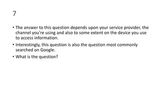 7
• The answer to this question depends upon your service provider, the
channel you’re using and also to some extent on the device you use
to access information.
• Interestingly, this question is also the question most commonly
searched on Google.
• What is the question?
 