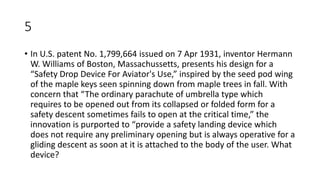 5
• In U.S. patent No. 1,799,664 issued on 7 Apr 1931, inventor Hermann
W. Williams of Boston, Massachussetts, presents his design for a
“Safety Drop Device For Aviator's Use,” inspired by the seed pod wing
of the maple keys seen spinning down from maple trees in fall. With
concern that “The ordinary parachute of umbrella type which
requires to be opened out from its collapsed or folded form for a
safety descent sometimes fails to open at the critical time,” the
innovation is purported to “provide a safety landing device which
does not require any preliminary opening but is always operative for a
gliding descent as soon at it is attached to the body of the user. What
device?
 