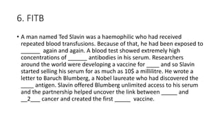 6. FITB
• A man named Ted Slavin was a haemophilic who had received
repeated blood transfusions. Because of that, he had been exposed to
______ again and again. A blood test showed extremely high
concentrations of ______ antibodies in his serum. Researchers
around the world were developing a vaccine for ____ and so Slavin
started selling his serum for as much as 10$ a millilitre. He wrote a
letter to Baruch Blumberg, a Nobel laureate who had discovered the
____ antigen. Slavin offered Blumberg unlimited access to his serum
and the partnership helped uncover the link between _____ and
__2___ cancer and created the first _____ vaccine.
 