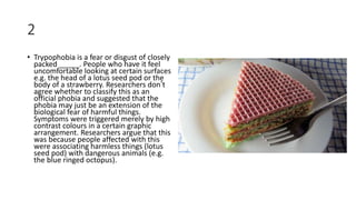 2
• Trypophobia is a fear or disgust of closely
packed _____. People who have it feel
uncomfortable looking at certain surfaces
e.g. the head of a lotus seed pod or the
body of a strawberry. Researchers don’t
agree whether to classify this as an
official phobia and suggested that the
phobia may just be an extension of the
biological fear of harmful things.
Symptoms were triggered merely by high
contrast colours in a certain graphic
arrangement. Researchers argue that this
was because people affected with this
were associating harmless things (lotus
seed pod) with dangerous animals (e.g.
the blue ringed octopus).
 