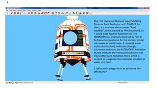 3.
The Flint Lockwood Diatonic Super Mutating
Dynamic Food Replicator, or FLDSMDFR for
short, is a machine which creates "food
weather". It was created by Flint Lockwood, so
it could make food for Swallow Falls. The
FLDSMDFR was originally designed by Flint to
be household appliance for the kitchen, similar
microwave or combi oven. It converts water
molecules into food molecules through
microwave radiation, the FLDSMDFR's Radiation
Matrix produces the microwave radiation that
creates the Nano-Mutation effect, which is
needed to reorganize the molecular structure of
water into food.
It is the main antagonist in an animated film.
Which one?
 