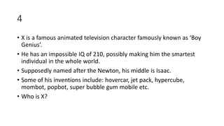 4
• X is a famous animated television character famously known as ‘Boy
Genius’.
• He has an impossible IQ of 210, possibly making him the smartest
individual in the whole world.
• Supposedly named after the Newton, his middle is Isaac.
• Some of his inventions include: hovercar, jet pack, hypercube,
mombot, popbot, super bubble gum mobile etc.
• Who is X?
 