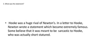 5. What was the statement?
• Hooke was a huge rival of Newton's. In a letter to Hooke,
Newton wrote a statement which became extremely famous.
Some believe that it was meant to be sarcastic to Hooke,
who was actually short statured.
 