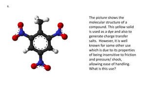 6.
The picture shows the
molecular structure of a
compound. This yellow solid
is used as a dye and also to
generate charge transfer
salts. However, it is well
known for some other use
which is due to its properties
of being insensitive to friction
and pressure/ shock,
allowing ease of handling.
What is this use?
 