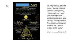 10 This Chakra lies in the upper part
of the belly, where the diaphragm
rests. It is the third chakra from
the bottom in the traditional
system counting 7 chakras. This
Chakra is said to have a yellow
colour. Chakras with higher
frequencies tend to have a more
golden colour. Balanced on three
fine points, this Chakra frequently
gets unbalanced and then needs
to be worked upon. Scientifically,
it is named after a neuronal
structure found at the same
anatomic location as itself.
What is the name of this Chakra?
 