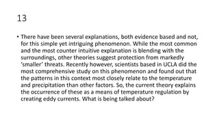 13
• There have been several explanations, both evidence based and not,
for this simple yet intriguing phenomenon. While the most common
and the most counter intuitive explanation is blending with the
surroundings, other theories suggest protection from markedly
‘smaller’ threats. Recently however, scientists based in UCLA did the
most comprehensive study on this phenomenon and found out that
the patterns in this context most closely relate to the temperature
and precipitation than other factors. So, the current theory explains
the occurrence of these as a means of temperature regulation by
creating eddy currents. What is being talked about?
 