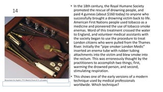 14
• In the 18th century, the Royal Humane Society
promoted the rescue of drowning people, and
paid 4 guineas (about $160 today) to anyone who
successfully brought a drowning victim back to life.
American First Nations people used tobacco as a
medicine and pioneered the use of tobacco smoke
enemas. Word of this treatment crossed the water
to England, and volunteer medical assistants with
the society began to use the procedure to treat
London citizens who were pulled from the Thames
River. Initially the “pipe smoker London Medic”
inserted an enema tube with rubber tubing
attachments into the victim and blew smoke into
the rectum. This was erroneously thought by the
practitioners to accomplish two things; first,
warming the drowned person, and second,
stimulating respiration.
• This shows one of the early versions of a modern
technique used by medical professionals
worldwide. Which technique?
 