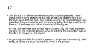 17
• This phrase is a reference to the standard accounting reports. These
include the Income Statement, Balance Sheet, and Statement of Cash
Flows. In each of these multi-line reports, a variety of financial figures are
provided. Some are positive and some are negative. But figure written at
the end of each report provides the net of all the figures.
In that sense the last part of each report is generally the most important
indicator of the financial position. Anyone wanting the quick story would
look first to this part of the report.
• Originating from this financial background, this phrase is commonly used
today to signify the gist of something. What is the phrase?
 