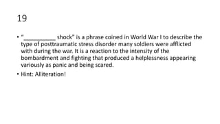 19
• “__________ shock” is a phrase coined in World War I to describe the
type of posttraumatic stress disorder many soldiers were afflicted
with during the war. It is a reaction to the intensity of the
bombardment and fighting that produced a helplessness appearing
variously as panic and being scared.
• Hint: Alliteration!
 