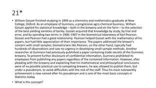 21*
• William Gosset finished studying in 1899 as a chemistry and mathematics graduate at New
College, Oxford. As an employee of Guinness, a progressive agro-chemical business, William
Gosset applied his statistical knowledge – both in the brewery and on the farm – to the selection
of the best yielding varieties of barley. Gosset acquired that knowledge by study, by trial and
error, and by spending two terms in 1906–1907 in the biometrical laboratory of Karl Pearson.
Gosset and Pearson had a good relationship. Pearson helped Gosset with the mathematics of his
papers, but had little appreciation of their importance. The papers addressed the brewer's
concern with small samples; biometricians like Pearson, on the other hand, typically had
hundreds of observations and saw no urgency in developing small-sample methods. Another
researcher at Guinness had previously published a paper containing trade secrets of the Guinness
brewery. To prevent further disclosure of confidential information, Guinness prohibited its
employees from publishing any papers regardless of the contained information. However, after
pleading with the brewery and explaining that his mathematical and philosophical conclusions
were of no possible practical use to competing brewers, he was allowed to publish them, but
under a pseudonym, to avoid difficulties with the rest of the staff. Thus his most noteworthy
achievement is now named after his pseudonym and is one of the most basic concepts in
Statistics today.
• What is this concept?
 