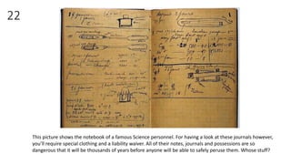 22
This picture shows the notebook of a famous Science personnel. For having a look at these journals however,
you’ll require special clothing and a liability waiver. All of their notes, journals and possessions are so
dangerous that it will be thousands of years before anyone will be able to safely peruse them. Whose stuff?
 