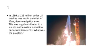 1
• In 1999, a 125 million dollar US
satellite was lost in the orbit of
Mars, due a navigation error.
This was largely attributed to a
simple mathematical operation
performed incorrectly. What was
the problem?
 