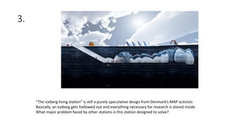 3.
“The iceberg living station” is still a purely speculative design from Denmark’s MAP activists
Basically, an iceberg gets hollowed out and everything necessary for research is stored inside.
What major problem faced by other stations is this station designed to solve?
 