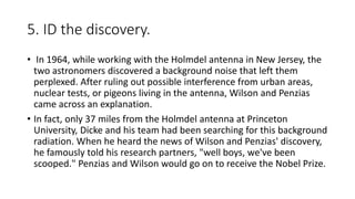 5. ID the discovery.
• In 1964, while working with the Holmdel antenna in New Jersey, the
two astronomers discovered a background noise that left them
perplexed. After ruling out possible interference from urban areas,
nuclear tests, or pigeons living in the antenna, Wilson and Penzias
came across an explanation.
• In fact, only 37 miles from the Holmdel antenna at Princeton
University, Dicke and his team had been searching for this background
radiation. When he heard the news of Wilson and Penzias' discovery,
he famously told his research partners, "well boys, we've been
scooped." Penzias and Wilson would go on to receive the Nobel Prize.
 