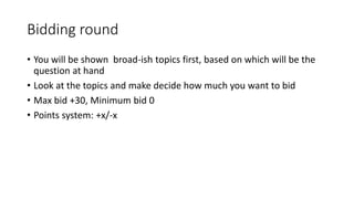Bidding round
• You will be shown broad-ish topics first, based on which will be the
question at hand
• Look at the topics and make decide how much you want to bid
• Max bid +30, Minimum bid 0
• Points system: +x/-x
 