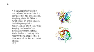 X is a glycoprotein found in
the saliva of vampire bats. It is
composed of 411 amino acids,
weighing about 88.5kDa. It
functions as an anticoagulant,
inhibiting coagulation
factors IX (IXa) and X (Xa), thus
keeping the blood of the
bitten victim from clotting
while the bat is drinking. It is
recently being proposed as a
treatment of strokes and heart
attacks.
ID X
2.
 