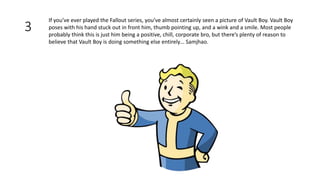 3
If you’ve ever played the Fallout series, you’ve almost certainly seen a picture of Vault Boy. Vault Boy
poses with his hand stuck out in front him, thumb pointing up, and a wink and a smile. Most people
probably think this is just him being a positive, chill, corporate bro, but there’s plenty of reason to
believe that Vault Boy is doing something else entirely… Samjhao.
 