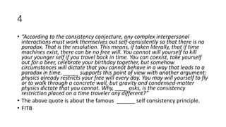 4
• “According to the consistency conjecture, any complex interpersonal
interactions must work themselves out self-consistently so that there is no
paradox. That is the resolution. This means, if taken literally, that if time
machines exist, there can be no free will. You cannot will yourself to kill
your younger self if you travel back in time. You can coexist, take yourself
out for a beer, celebrate your birthday together, but somehow
circumstances will dictate that you cannot behave in a way that leads to a
paradox in time. _____ supports this point of view with another argument:
physics already restricts your free will every day. You may will yourself to fly
or to walk through a concrete wall, but gravity and condensed-matter
physics dictate that you cannot. Why, ____ asks, is the consistency
restriction placed on a time traveler any different?”
• The above quote is about the famous ______ self consistency principle.
• FITB
 