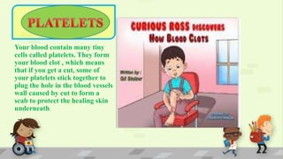 Your blood contain many tiny
cells called platelets. They form
your blood clot , which means
that if you get a cut, some of
your platelets stick together to
plug the hole in the blood vessels
wall caused by cut to form a
scab to protect the healing skin
underneath.
 
