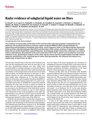Cite as: R. Orosei et al., Science
10.1126/science.aar7268 (2018).
REPORTS
First release: 25 July 2018 www.sciencemag.org (Page numbers not final at time of first release) 1
The presence of liquid water at the base of the martian polar
caps was first hypothesized more than 30 years ago (1) and
has been inconclusively debated ever since. Radio echo
sounding (RES) is a suitable technique to resolve this dispute,
because low-frequency radars have been used extensively and
successfully to detect liquid water at the bottom of terrestrial
polar ice sheets. An interface between ice and water, or alter-
natively between ice and water-saturated sediments, pro-
duces bright radar reflections (2, 3). The Mars Advanced
Radar for Subsurface and Ionosphere Sounding (MARSIS) in-
strument on the Mars Express spacecraft (4) is used to per-
form RES experiments (5). MARSIS has surveyed the martian
subsurface for more than 12 years in search of evidence of
liquid water (6). Strong basal echoes have been reported in
an area close to the thickest part of the South Polar Layered
Deposits (SPLD), Mars’ southern ice cap (7). These features
were interpreted as due to the propagation of the radar sig-
nals through a very cold layer of pure water ice having negli-
gible attenuation (7). Anomalously bright reflections were
subsequently detected in other areas of the SPLD (8).
On Earth, the interpretation of radar data collected above
the polar ice sheets is usually based on the combination of
qualitative (the morphology of the bedrock) and quantitative
(the reflected radar peak power) analyses (3, 9). The MARSIS
design, particularly the very large footprint (~3 to 5 km), does
not provide high spatial resolution, strongly limiting its abil-
ity to discriminate the presence of subglacial water bodies
from the shape of the basal topography (10). Therefore, an
unambiguous detection of liquid water at the base of the po-
lar deposit requires a quantitative estimation of the relative
dielectric permittivity (hereafter, permittivity) of the basal
material, which determines the radar echo strength.
Between 29 May 2012 and 27 December 2015, MARSIS
surveyed a 200-km-wide area of Planum Australe, centered at
193°E, 81°S (Fig. 1), which roughly corresponds to a previous
study area (8). This area does not exhibit any peculiar char-
acteristics, either in topographic data from the Mars Orbiter
Laser Altimeter (MOLA) (Fig. 1A) (11, 12) or in the available
orbital imagery (Fig. 1B) (13). It is topographically flat, com-
posed of water ice with 10 to 20% admixed dust (14, 15), and
seasonally covered by a very thin layer of CO2 ice that does
not exceed 1 m in thickness (16, 17). In the same location,
higher-frequency radar observations performed by the Shal-
low Radar instrument on the Mars Reconnaissance Orbiter
(18), revealed barely any internal layering in the SPLD and
did not detect any basal echo (fig. S1), in marked contrast
with findings for the North Polar Layer Deposits and other
regions of the SPLD (19).
A total of 29 radar profiles were acquired using the
onboard unprocessed data mode (5) by transmitting closely
spaced radio pulses centered at either 3 and 4 MHz or 4 and
5 MHz (table S1). Observations were performed when the
spacecraft was on the night side of Mars to minimize iono-
spheric dispersion of the signal. Figure 2A shows an example
Radar evidence of subglacial liquid water on Mars
R. Orosei1
*, S. E. Lauro2
, E. Pettinelli2
, A. Cicchetti3
, M. Coradini4
, B. Cosciotti2
, F. Di Paolo1
, E. Flamini4
, E.
Mattei2
, M. Pajola5
, F. Soldovieri6
, M. Cartacci3
, F. Cassenti7
, A. Frigeri3
, S. Giuppi3
, R. Martufi7
, A. Masdea8
, G.
Mitri9
, C. Nenna10
, R. Noschese3
, M. Restano11
, R. Seu7
1Istituto di Radioastronomia, Istituto Nazionale di Astrofisica, Via Piero Gobetti 101, 40129 Bologna, Italy. 2Dipartimento di Matematica e Fisica, Università degli Studi Roma
Tre, Via della Vasca Navale 84, 00146 Roma, Italy. 3Istituto di Astrofisica e Planetologia Spaziali, Istituto Nazionale di Astrofisica, Via del Fosso del Cavaliere 100, 00133
Roma, Italy. 4
Agenzia Spaziale Italiana, Via del Politecnico, 00133 Roma, Italy. 5
Osservatorio Astronomico di Padova, Istituto Nazionale di Astrofisica, Vicolo Osservatorio 5,
35122 Padova, Italy. 6
Consiglio Nazionale delle Ricerche, Istituto per il Rilevamento Elettromagnetico dell'Ambiente, Via Diocleziano 328, 80124 Napoli, Italy. 7
Dipartimento
di Ingegneria dell'Informazione, Elettronica e Telecomunicazioni, Università degli Studi di Roma “La Sapienza,” Via Eudossiana 18, 00184 Roma, Italy. 8E.P. Elettronica
Progetti, Via Traspontina 25, 00040 Ariccia (RM), Italy. 9International Research School of Planetary Sciences, Università degli Studi “Gabriele d'Annunzio,” Viale Pindaro 42,
65127 Pescara (PE), Italy. 10Danfoss Drives, Romstrasse 2 – Via Roma 2, 39014 Burgstall – Postal (BZ), Italy. 11Serco, c/o ESA Centre for Earth Observation, Largo Galileo
Galilei 1, 00044 Frascati (RM), Italy.
*Corresponding author. Email: roberto.orosei@inaf.it
The presence of liquid water at the base of the martian polar caps has long been suspected but not
observed. We surveyed the Planum Australe region using the MARSIS (Mars Advanced Radar for
Subsurface and Ionosphere Sounding) instrument, a low-frequency radar on the Mars Express spacecraft.
Radar profiles collected between May 2012 and December 2015 contain evidence of liquid water trapped
below the ice of the South Polar Layered Deposits. Anomalously bright subsurface reflections are evident
within a well-defined, 20-kilometer-wide zone centered at 193°E, 81°S, which is surrounded by much less
reflective areas. Quantitative analysis of the radar signals shows that this bright feature has high relative
dielectric permittivity (>15), matching that of water-bearing materials. We interpret this feature as a
stable body of liquid water on Mars.
onJuly25,2018http://science.sciencemag.org/Downloadedfrom
 