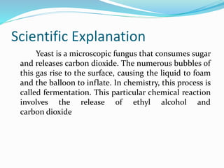 Scientific Explanation
Yeast is a microscopic fungus that consumes sugar
and releases carbon dioxide. The numerous bubbles of
this gas rise to the surface, causing the liquid to foam
and the balloon to inflate. In chemistry, this process is
called fermentation. This particular chemical reaction
involves the release of ethyl alcohol and
carbon dioxide
 