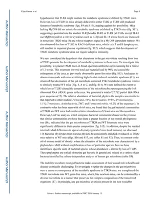 hypothesized that TLR4 might mediate the metabolic syndrome exhibited by T5KO mice.
However, loss of TLR5 in mice already deficient in either TLR2 or TLR4 still produced
features of metabolic syndrome (figs. S9 and S10), arguing against this possibility. Mice
lacking MyD88 did not mimic the metabolic syndrome exhibited by T5KO mice (fig. S11),
suggesting a potential role for another TLR [besides TLR2 or TLR4 (all TLRs except TLR3
use MyD88)] and/or a role for cytokines such as IL-1β and IL-18 whose levels are increased
in noncolitic T5KO mice (9) and whose receptors signal in a MyD88-dependent manner. We
also observed that loss of TLR5 in RAG1-deficient mice, which lack T and B lymphocytes,
still resulted in impaired glucose regulation (fig. S12), which suggests that development of
T5KO metabolic syndrome does not require adaptive immunity.
We next considered the hypothesis that alterations in the gut microbiota resulting from loss
of TLR5 promote the development of metabolic syndrome in these mice. To investigate this
possibility, we placed T5KO mice on broad-spectrum antibiotics upon weaning for a period
of 12 weeks. This treatment lowered total gut bacterial load by 90% and caused the
enlargement of the ceca, as previously observed in germ-free mice (fig. S13). Analogous to
observations made with mice exhibiting high-fat-diet–induced metabolic syndrome (13), we
observed that decimation of the gut microbiota corrected T5KO metabolic syndrome relative
to similarly treated WT mice (Fig. 4, A to C, and fig. S14). We next defined the extent to
which loss of TLR5 altered the composition of the microbiota by pyrosequencing the 16S
ribosomal RNA (rRNA) genes in the ceca. We generated a total of 22,712 partial 16S rRNA
gene sequences (15). The relative abundance of bacterial phyla in the samples was similar to
that reported in other studies (Firmicutes, 54%; Bacteroidetes, 39.8%; Proteobacteria,
1.1%; Tenericutes, Actinobacteria, TM7, and Verrucomicrobia, <0.2% of the sequences). In
contrast to what has been seen with ob/ob mice, we found that the gut bacterial communities
of T5KO and WT mice had similar relative abundances of Firmicutes and Bacteroidetes.
However, UniFrac analysis, which compares bacterial communities based on the premise
that similar communities are those that share a greater fraction of the overall phylogenetic
tree (16), indicated that the gut microbiotas of T5KO and WT littermate mice were
significantly different in their species composition (fig. S15). In addition, despite the marked
interindividual differences in species diversity typical of mice (and humans), we observed
116 bacterial phylotypes from various phyla to be consistently enriched or reduced in T5KO
mice relative to WT mice (figs. S16 and S17, and tables S1 and S2). Thus, in contrast to the
ob/ob mouse model of obesity, where the alteration of the microbiota was characterized by a
phylum-level shift without amplification or loss of particular species, here we have
identified a specific suite of bacterial species whose abundance is altered by loss of TLR5.
These phylotypes are typical of murine gut bacteria in general and related to a variety of gut
bacteria identified by culture-independent analysis of human gut microbiota (table S3).
The inability to culture most gut bacteria makes assessment of their causal role in health and
disease technically challenging. To investigate whether the changes in the gut microbiota
were a cause or consequence of the metabolic syndrome in T5KO mice, we transplanted the
T5KO microbiota into WT germ-free mice, which, like newborn mice, can be colonized by a
diverse microbiota in a manner that preserves the complex composition of the transferred
organisms (17). In principle, any gut microbial dysbiosis present in the host would be
Vijay-Kumar et al. Page 4
Science. Author manuscript; available in PMC 2016 January 15.
AuthorManuscriptAuthorManuscriptAuthorManuscriptAuthorManuscript
 