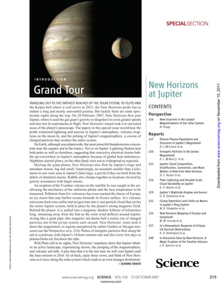 SPECIALSECTION




                                                      INTRODUCTION

                                                                                                                                              New Horizons




                                                                                                                                                                                                    Downloaded from www.sciencemag.org on November 15, 2011
                                                      Grand Tour                                                                              at Jupiter
                                                   TRAVELING OUT TO THE FARTHEST REACHES OF THE SOLAR SYSTEM, TO PLUTO AND
                                                   the Kuiper belt where it will arrive in 2015, the New Horizons probe has to                CONTENTS
                                                   endure a long and mostly uneventful journey. But luckily there are some spec-
                                                   tacular sights along the way. On 28 February 2007, New Horizons flew past                  Perspective
                                                   Jupiter, where it used the gas giant’s gravity to slingshot it to even greater speeds      216    New Surprises in the Largest
                                                   and also test its instruments in flight. New Horizons’ transit took it to unvisited               Magnetosphere of Our Solar System
                                                   areas of the planet’s spacescape. The papers in this special issue record how the                 N. Krupp
                                                   probe witnessed lightning and aurorae in Jupiter’s atmosphere, volcanic erup-
                                                   tions on the moon Io, and the pulsing of Jupiter’s magnetosphere, a cocoon of              Reports
                                                   charged particles that swathes the entire system.                                          217    Diverse Plasma Populations and
                                                       On Earth, although seen planetwide, the most powerful thunderstorms concen-                   Structures in Jupiter’s Magnetotail
                                                                                                                                                     D. J. McComas et al.
                                                   trate near the equator and in the tropics. Not so on Jupiter. Lightning flashed near
                                                   both poles as well as elsewhere, suggesting that convective electrical storms bub-         220    Energetic Particles in the Jovian
                                                   ble up everywhere in Jupiter’s atmosphere because of global heat imbalances.                      Magnetotail
                                                                                                                                                     R. L. McNutt Jr. et al.
                                                   Nighttime auroral glows, on the other hand, were not as widespread as expected.
                                                       Skirting the giant planet, New Horizons also flew by Jupiter’s rings and               223    Jupiter Cloud Composition,
                                                   attendant moons, big and small. Surprisingly, no moonlets smaller than a kilo-                    Stratification, Convection, and Wave
                                                                                                                                                     Motion: A View from New Horizons
                                                   meter in size were seen in Jupiter’s faint rings, a puzzle if they are built from the
                                                                                                                                                     D. C. Reuter et al.
                                                   debris of shattered moons. Rubble also clumps together in locations favored by
                                                   gravity resonances with larger moons.                                                      226    Polar Lightning and Decadal-Scale
                                                                                                                                                     Cloud Variability on Jupiter
                                                       An eruption of the Tvashtar volcano on the satellite Io was caught in the act,
                                                                                                                                                     K. H. Baines et al.
                                                   allowing the mechanics of the sulfurous plume and the lava temperature to be
                                                   measured. Pollution from Io’s volcanoes has even reached the shores of Europa,             229    Jupiter’s Nightside Airglow and Aurora
                                                                                                                                                     G. R. Gladstone et al.
                                                   an icy moon that may harbor oceans beneath its frozen surface. Io’s volcanic
                                                   emissions feed extra sulfur and oxygen ions into a vast particle cloud that circles        232    Clump Detections and Limits on Moons
                                                   the entire Jupiter system, held in place by the planet’s strong magnetic field.                   in Jupiter’s Ring System
                                                                                                                                                     M. R. Showalter et al.
                                                   Behind the planet, it is pulled into a magnetic shadow billions of kilometers
                                                   long, streaming away from the Sun as the solar wind deflects around Jupiter.               234    New Horizons Mapping of Europa and
                                                                                                                                                     Ganymede
CREDIT: PAM ENGEBRETSON AND JEFF MOORE (MONTAGE)




                                                   Acting like a giant pipe, this magnetic tail drains half a metric ton of charged
                                                                                                                                                     W. M. Grundy et al.
                                                   particles out of the jovian system each second. New Horizons’ route took it
                                                   down the magnetotail, to regions unexplored by earlier Galileo or Voyager mis-             237    Io’s Atmospheric Response to Eclipse:
                                                   sions (see the Perspective on p. 216). Pulses of energetic particles flow along the               UV Aurorae Observations
                                                                                                                                                     K. D. Retherford et al.
                                                   tail in synchrony with Jupiter’s 10-hour rotation rate and also every few days as
                                                   plasma blobs are fed down the tube.                                                        240    Io Volcanism Seen by New Horizons: A
                                                       With Pluto still in its sights, New Horizons’ snapshots show that Jupiter inhab-              Major Eruption of the Tvashtar Volcano
                                                                                                                                                     J. R. Spencer et al.
                                                   its an active landscape, experiencing storms, the pumping of the magnetosphere,
                                                   and volcanic ash falls. A pity then that it is the last time we will visit Jupiter until
                                                   the Juno mission in 2016. So sit back, enjoy these views, and think of New Hori-
                                                   zons as it races along the solar system’s back roads to an even stranger destination.
                                                                                                                         – JOANNE BAKER



                                                                            www.sciencemag.org          SCIENCE       VOL 318      12 OCTOBER 2007                                            215
                                                                                                           Published by AAAS
 