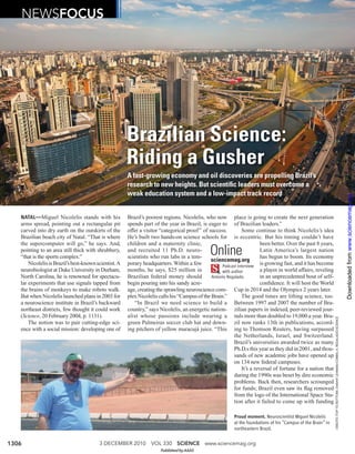 NEWSFOCUS




                                                       Brazilian Science:




                                                                                                                                                                                                                                    Downloaded from www.sciencemag.org on December 2, 2010
                                                       Riding a Gusher
                                                       A fast-growing economy and oil discoveries are propelling Brazil’s
                                                       research to new heights. But scientiﬁc leaders must overcome a
                                                       weak education system and a low-impact track record


   NATAL—Miguel Nicolelis stands with his              Brazil’s poorest regions. Nicolelis, who now place is going to create the next generation
   arms spread, pointing out a rectangular pit         spends part of the year in Brazil, is eager to of Brazilian leaders.”
   carved into dry earth on the outskirts of the       offer a visitor “categorical proof ” of success.        Some continue to think Nicolelis’s idea
   Brazilian beach city of Natal. “That is where       He’s built two hands-on science schools for is eccentric. But his timing couldn’t have
   the supercomputer will go,” he says. And,           children and a maternity clinic,                                  been better. Over the past 8 years,
   pointing to an area still thick with shrubbery,
   “that is the sports complex.”
                                                       and recruited 11 Ph.D. neuro-
                                                       scientists who run labs in a tem-
                                                                                               Online
                                                                                                sciencemag.org
                                                                                                                         Latin America’s largest nation
                                                                                                                         has begun to boom. Its economy
       Nicolelis is Brazil’s best-known scientist. A   porary headquarters. Within a few             Podcast interview
                                                                                                                         is growing fast, and it has become
   neurobiologist at Duke University in Durham,        months, he says, $25 million in               with author         a player in world affairs, reveling
   North Carolina, he is renowned for spectacu-        Brazilian federal money should           Antonio Regalado.        in an unprecedented bout of self-
   lar experiments that use signals tapped from        begin pouring into his sandy acre-                                conﬁdence. It will host the World
   the brains of monkeys to make robots walk.          age, creating the sprawling neuroscience com- Cup in 2014 and the Olympics 2 years later.
   But when Nicolelis launched plans in 2003 for       plex Nicolelis calls his “Campus of the Brain.”         The good times are lifting science, too.
   a neuroscience institute in Brazil’s backward          “In Brazil we need science to build a Between 1997 and 2007 the number of Bra-
   northeast districts, few thought it could work      country,” says Nicolelis, an energetic nation- zilian papers in indexed, peer-reviewed jour-
   (Science, 20 February 2004, p. 1131).               alist whose passions include wearing a nals more than doubled to 19,000 a year. Bra-


                                                                                                                                                                CREDITS (TOP TO BOTTOM): DANNY LEHMAN/CORBIS; A. REGALADO/SCIENCE
       The notion was to pair cutting-edge sci-        green Palmeiras soccer club hat and down- zil now ranks 13th in publications, accord-
   ence with a social mission: developing one of       ing pitchers of yellow maracujá juice. “This ing to Thomson Reuters, having surpassed
                                                                                                           the Netherlands, Israel, and Switzerland.
                                                                                                           Brazil’s universities awarded twice as many
                                                                                                           Ph.D.s this year as they did in 2001, and thou-
                                                                                                           sands of new academic jobs have opened up
                                                                                                           on 134 new federal campuses.
                                                                                                               It’s a reversal of fortune for a nation that
                                                                                                           during the 1990s was beset by dire economic
                                                                                                           problems. Back then, researchers scrounged
                                                                                                           for funds; Brazil even saw its ﬂag removed
                                                                                                           from the logo of the International Space Sta-
                                                                                                           tion after it failed to come up with funding

                                                                                                           Proud moment. Neuroscientist Miguel Nicolelis
                                                                                                           at the foundations of his “Campus of the Brain” in
                                                                                                           northeastern Brazil.


1306                                     3 DECEMBER 2010          VOL 330 SCIENCE www.sciencemag.org
                                                                       Published by AAAS
 