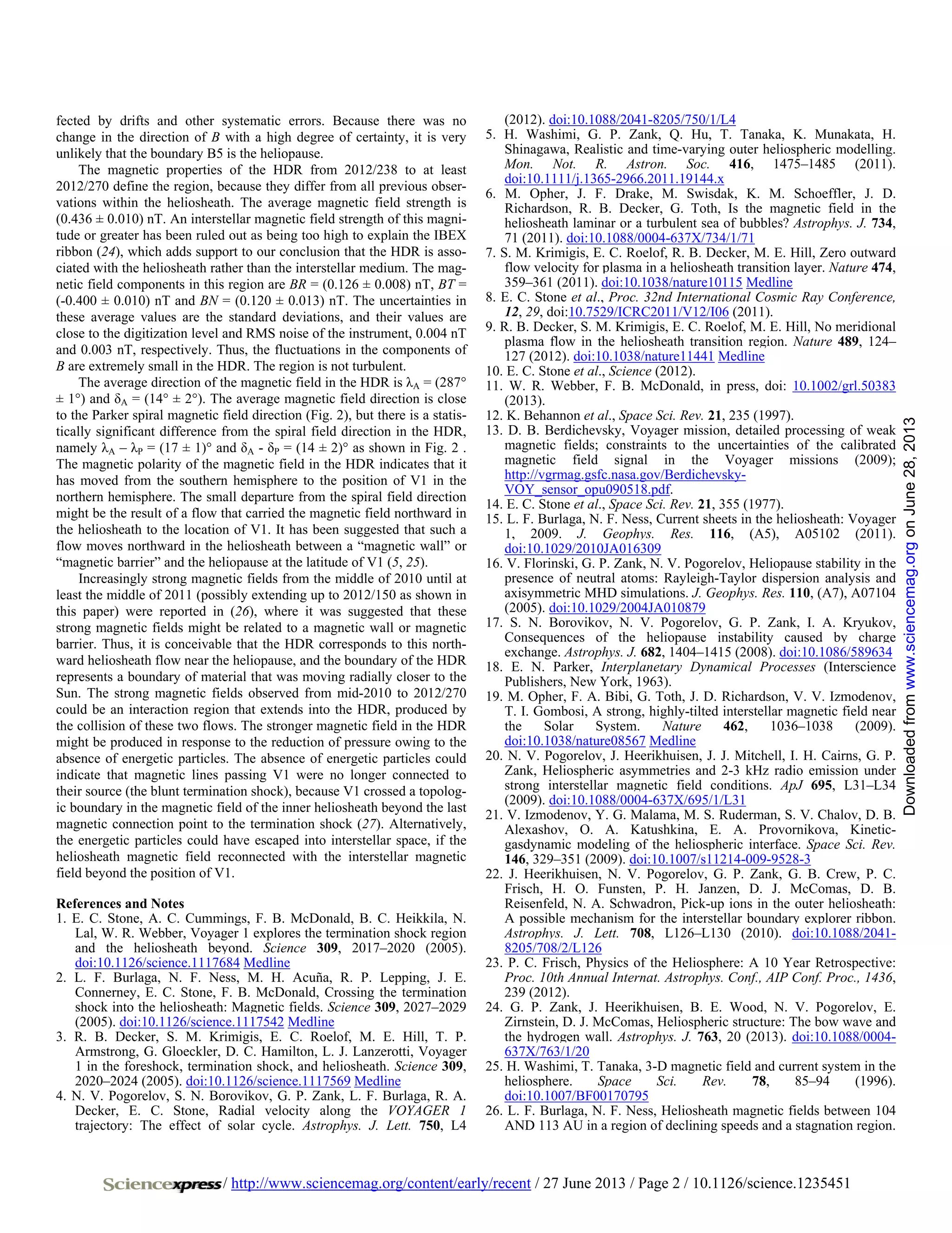 / http://www.sciencemag.org/content/early/recent / 27 June 2013 / Page 2 / 10.1126/science.1235451
fected by drifts and other systematic errors. Because there was no
change in the direction of B with a high degree of certainty, it is very
unlikely that the boundary B5 is the heliopause.
The magnetic properties of the HDR from 2012/238 to at least
2012/270 define the region, because they differ from all previous obser-
vations within the heliosheath. The average magnetic field strength is
(0.436 ± 0.010) nT. An interstellar magnetic field strength of this magni-
tude or greater has been ruled out as being too high to explain the IBEX
ribbon (24), which adds support to our conclusion that the HDR is asso-
ciated with the heliosheath rather than the interstellar medium. The mag-
netic field components in this region are BR = (0.126 ± 0.008) nT, BT =
(-0.400 ± 0.010) nT and BN = (0.120 ± 0.013) nT. The uncertainties in
these average values are the standard deviations, and their values are
close to the digitization level and RMS noise of the instrument, 0.004 nT
and 0.003 nT, respectively. Thus, the fluctuations in the components of
B are extremely small in the HDR. The region is not turbulent.
The average direction of the magnetic field in the HDR is λA = (287°
± 1°) and δA = (14° ± 2°). The average magnetic field direction is close
to the Parker spiral magnetic field direction (Fig. 2), but there is a statis-
tically significant difference from the spiral field direction in the HDR,
namely λA – λP = (17 ± 1)° and δA - δP = (14 ± 2)° as shown in Fig. 2 .
The magnetic polarity of the magnetic field in the HDR indicates that it
has moved from the southern hemisphere to the position of V1 in the
northern hemisphere. The small departure from the spiral field direction
might be the result of a flow that carried the magnetic field northward in
the heliosheath to the location of V1. It has been suggested that such a
flow moves northward in the heliosheath between a “magnetic wall” or
“magnetic barrier” and the heliopause at the latitude of V1 (5, 25).
Increasingly strong magnetic fields from the middle of 2010 until at
least the middle of 2011 (possibly extending up to 2012/150 as shown in
this paper) were reported in (26), where it was suggested that these
strong magnetic fields might be related to a magnetic wall or magnetic
barrier. Thus, it is conceivable that the HDR corresponds to this north-
ward heliosheath flow near the heliopause, and the boundary of the HDR
represents a boundary of material that was moving radially closer to the
Sun. The strong magnetic fields observed from mid-2010 to 2012/270
could be an interaction region that extends into the HDR, produced by
the collision of these two flows. The stronger magnetic field in the HDR
might be produced in response to the reduction of pressure owing to the
absence of energetic particles. The absence of energetic particles could
indicate that magnetic lines passing V1 were no longer connected to
their source (the blunt termination shock), because V1 crossed a topolog-
ic boundary in the magnetic field of the inner heliosheath beyond the last
magnetic connection point to the termination shock (27). Alternatively,
the energetic particles could have escaped into interstellar space, if the
heliosheath magnetic field reconnected with the interstellar magnetic
field beyond the position of V1.
References and Notes
1. E. C. Stone, A. C. Cummings, F. B. McDonald, B. C. Heikkila, N.
Lal, W. R. Webber, Voyager 1 explores the termination shock region
and the heliosheath beyond. Science 309, 2017–2020 (2005).
doi:10.1126/science.1117684 Medline
2. L. F. Burlaga, N. F. Ness, M. H. Acuña, R. P. Lepping, J. E.
Connerney, E. C. Stone, F. B. McDonald, Crossing the termination
shock into the heliosheath: Magnetic fields. Science 309, 2027–2029
(2005). doi:10.1126/science.1117542 Medline
3. R. B. Decker, S. M. Krimigis, E. C. Roelof, M. E. Hill, T. P.
Armstrong, G. Gloeckler, D. C. Hamilton, L. J. Lanzerotti, Voyager
1 in the foreshock, termination shock, and heliosheath. Science 309,
2020–2024 (2005). doi:10.1126/science.1117569 Medline
4. N. V. Pogorelov, S. N. Borovikov, G. P. Zank, L. F. Burlaga, R. A.
Decker, E. C. Stone, Radial velocity along the VOYAGER 1
trajectory: The effect of solar cycle. Astrophys. J. Lett. 750, L4
(2012). doi:10.1088/2041-8205/750/1/L4
5. H. Washimi, G. P. Zank, Q. Hu, T. Tanaka, K. Munakata, H.
Shinagawa, Realistic and time-varying outer heliospheric modelling.
Mon. Not. R. Astron. Soc. 416, 1475–1485 (2011).
doi:10.1111/j.1365-2966.2011.19144.x
6. M. Opher, J. F. Drake, M. Swisdak, K. M. Schoeffler, J. D.
Richardson, R. B. Decker, G. Toth, Is the magnetic field in the
heliosheath laminar or a turbulent sea of bubbles? Astrophys. J. 734,
71 (2011). doi:10.1088/0004-637X/734/1/71
7. S. M. Krimigis, E. C. Roelof, R. B. Decker, M. E. Hill, Zero outward
flow velocity for plasma in a heliosheath transition layer. Nature 474,
359–361 (2011). doi:10.1038/nature10115 Medline
8. E. C. Stone et al., Proc. 32nd International Cosmic Ray Conference,
12, 29, doi:10.7529/ICRC2011/V12/I06 (2011).
9. R. B. Decker, S. M. Krimigis, E. C. Roelof, M. E. Hill, No meridional
plasma flow in the heliosheath transition region. Nature 489, 124–
127 (2012). doi:10.1038/nature11441 Medline
10. E. C. Stone et al., Science (2012).
11. W. R. Webber, F. B. McDonald, in press, doi: 10.1002/grl.50383
(2013).
12. K. Behannon et al., Space Sci. Rev. 21, 235 (1997).
13. D. B. Berdichevsky, Voyager mission, detailed processing of weak
magnetic fields; constraints to the uncertainties of the calibrated
magnetic field signal in the Voyager missions (2009);
http://vgrmag.gsfc.nasa.gov/Berdichevsky-
VOY_sensor_opu090518.pdf.
14. E. C. Stone et al., Space Sci. Rev. 21, 355 (1977).
15. L. F. Burlaga, N. F. Ness, Current sheets in the heliosheath: Voyager
1, 2009. J. Geophys. Res. 116, (A5), A05102 (2011).
doi:10.1029/2010JA016309
16. V. Florinski, G. P. Zank, N. V. Pogorelov, Heliopause stability in the
presence of neutral atoms: Rayleigh-Taylor dispersion analysis and
axisymmetric MHD simulations. J. Geophys. Res. 110, (A7), A07104
(2005). doi:10.1029/2004JA010879
17. S. N. Borovikov, N. V. Pogorelov, G. P. Zank, I. A. Kryukov,
Consequences of the heliopause instability caused by charge
exchange. Astrophys. J. 682, 1404–1415 (2008). doi:10.1086/589634
18. E. N. Parker, Interplanetary Dynamical Processes (Interscience
Publishers, New York, 1963).
19. M. Opher, F. A. Bibi, G. Toth, J. D. Richardson, V. V. Izmodenov,
T. I. Gombosi, A strong, highly-tilted interstellar magnetic field near
the Solar System. Nature 462, 1036–1038 (2009).
doi:10.1038/nature08567 Medline
20. N. V. Pogorelov, J. Heerikhuisen, J. J. Mitchell, I. H. Cairns, G. P.
Zank, Heliospheric asymmetries and 2-3 kHz radio emission under
strong interstellar magnetic field conditions. ApJ 695, L31–L34
(2009). doi:10.1088/0004-637X/695/1/L31
21. V. Izmodenov, Y. G. Malama, M. S. Ruderman, S. V. Chalov, D. B.
Alexashov, O. A. Katushkina, E. A. Provornikova, Kinetic-
gasdynamic modeling of the heliospheric interface. Space Sci. Rev.
146, 329–351 (2009). doi:10.1007/s11214-009-9528-3
22. J. Heerikhuisen, N. V. Pogorelov, G. P. Zank, G. B. Crew, P. C.
Frisch, H. O. Funsten, P. H. Janzen, D. J. McComas, D. B.
Reisenfeld, N. A. Schwadron, Pick-up ions in the outer heliosheath:
A possible mechanism for the interstellar boundary explorer ribbon.
Astrophys. J. Lett. 708, L126–L130 (2010). doi:10.1088/2041-
8205/708/2/L126
23. P. C. Frisch, Physics of the Heliosphere: A 10 Year Retrospective:
Proc. 10th Annual Internat. Astrophys. Conf., AIP Conf. Proc., 1436,
239 (2012).
24. G. P. Zank, J. Heerikhuisen, B. E. Wood, N. V. Pogorelov, E.
Zirnstein, D. J. McComas, Heliospheric structure: The bow wave and
the hydrogen wall. Astrophys. J. 763, 20 (2013). doi:10.1088/0004-
637X/763/1/20
25. H. Washimi, T. Tanaka, 3-D magnetic field and current system in the
heliosphere. Space Sci. Rev. 78, 85–94 (1996).
doi:10.1007/BF00170795
26. L. F. Burlaga, N. F. Ness, Heliosheath magnetic fields between 104
AND 113 AU in a region of declining speeds and a stagnation region.
onJune28,2013www.sciencemag.orgDownloadedfrom
 