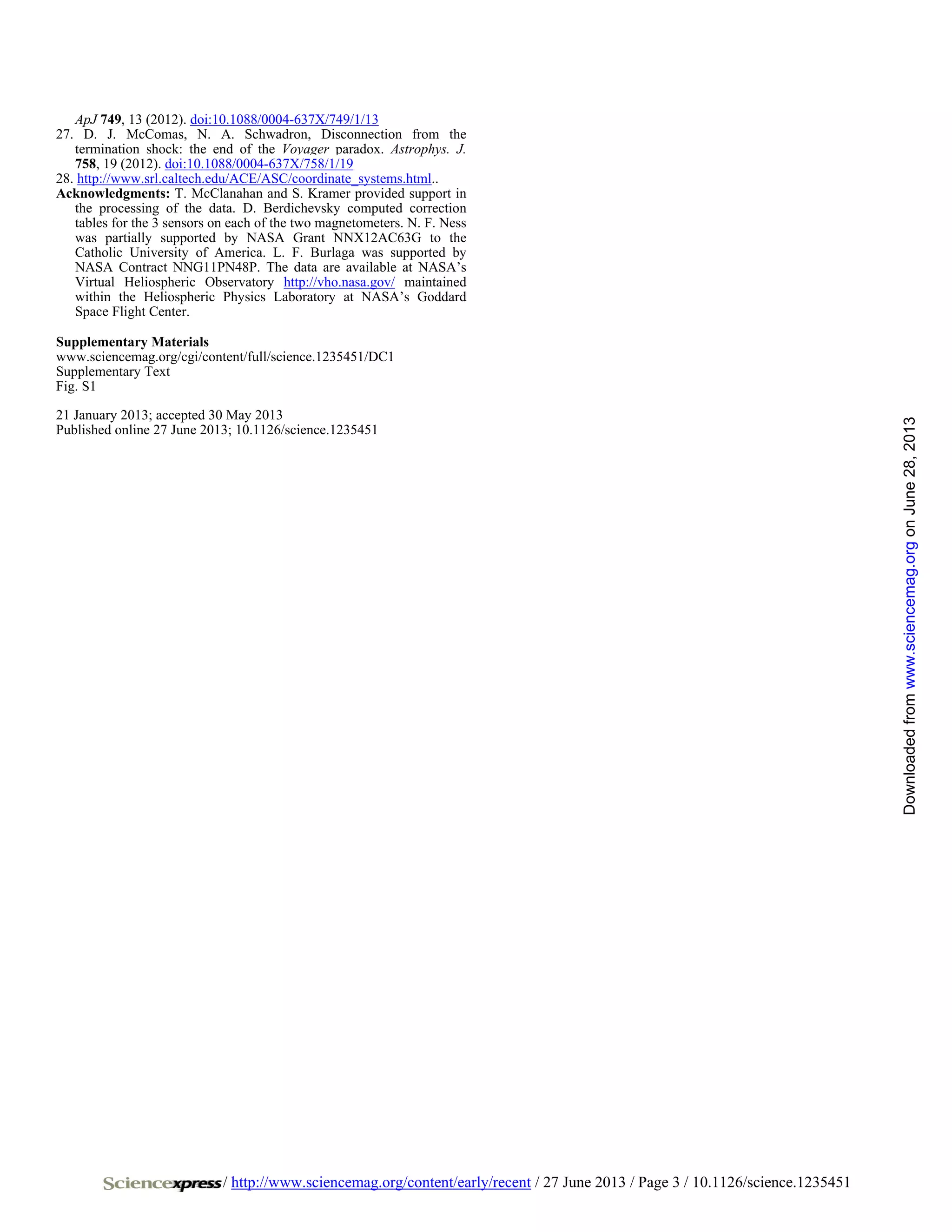 / http://www.sciencemag.org/content/early/recent / 27 June 2013 / Page 3 / 10.1126/science.1235451
ApJ 749, 13 (2012). doi:10.1088/0004-637X/749/1/13
27. D. J. McComas, N. A. Schwadron, Disconnection from the
termination shock: the end of the Voyager paradox. Astrophys. J.
758, 19 (2012). doi:10.1088/0004-637X/758/1/19
28. http://www.srl.caltech.edu/ACE/ASC/coordinate_systems.html..
Acknowledgments: T. McClanahan and S. Kramer provided support in
the processing of the data. D. Berdichevsky computed correction
tables for the 3 sensors on each of the two magnetometers. N. F. Ness
was partially supported by NASA Grant NNX12AC63G to the
Catholic University of America. L. F. Burlaga was supported by
NASA Contract NNG11PN48P. The data are available at NASA’s
Virtual Heliospheric Observatory http://vho.nasa.gov/ maintained
within the Heliospheric Physics Laboratory at NASA’s Goddard
Space Flight Center.
Supplementary Materials
www.sciencemag.org/cgi/content/full/science.1235451/DC1
Supplementary Text
Fig. S1
21 January 2013; accepted 30 May 2013
Published online 27 June 2013; 10.1126/science.1235451
onJune28,2013www.sciencemag.orgDownloadedfrom
 