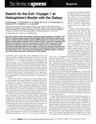 Reports
/ http://www.sciencemag.org/content/early/recent / 27 June 2013 / Page 1/ 10.1126/science.1235721
Humankind’s quest for exploration of the neighborhood of our solar
system is currently embodied in the Voyager 1 (V1) and 2 (V2) space-
craft launched over 35 years ago, and currently at distances of 123 and
101 AU (1 AU = 1.5 × 108
km) from the Sun, and at heliographic lati-
tudes of 34.5° and – 30.2°, respectively. Ideas about the dimensions and
shape of the bubble of plasma called the heliosphere, created by the con-
tinuously flowing solar wind as the Sun travels through the LISM, are
older than the space age (1). We present data from Voyager 1 showing
that the intensities of energetic particles populating the hot heliosheath,
i.e., the region between the solar wind termination shock [TS (2)] and
the expected outer boundary, the heliopause (HP) have suddenly de-
creased to instrumental background while galactic cosmic rays (GCR)
have simultaneously increased to levels thought to be characteristic of
the LISM (3).
V1 data used herein are from the Low Energy Charged Particle
(LECP) instrument that measures differential intensities of ions 40 keV
to ~ 60 MeV nuc−1
and of electrons 26 keV to > 10 MeV together with
an integral ion measurement > 211MeV, determines the composition of
ions > 200 keV nuc−1
, and provides angular information via a mechani-
cally stepped platform (4). Ion angular data provide estimates of plasma
flow velocities at V1 (2) (fig. S1) in the absence of direct measurements
from the V1 Plasma Science instrument (that failed in 1980). Data from
other instruments on V1 are discussed in accompanying reports (5, 6).
The HP is expected to be a tangential discontinuity that separates the
solar wind plasma from plasma in the LISM. Models of the interface
take into account the solar wind and LISM plasma and neutral (H atoms)
components, the interstellar and heliospheric magnetic fields, galactic
and anomalous cosmic rays (ACR), as well as latitudinal and solar cycle
variations of the solar wind [(7, 8) and references therein]. The V1 and
V2 spacecraft are the only space missions able to provide quantitative, in
situ, measurements that can test predictions of the various models.
LECP observations since 2004 have delineated the properties of the
TS (2, 9), detected the cessation of radial expansion of the solar wind
within the HS at ~ 113 AU (10) marking the beginning of a transition
region, while establishing that there was no statistically significant me-
ridional flow at distances > 119 AU (11) at V1. The latter two observa-
tions have been interpreted differently
in different models (12–14). Plasma
flow has been mostly azimuthal averag-
ing ~ -26 km s−1
(11), i. e. in the direc-
tion opposite that of planetary motion.
Subsequent LECP measurements on V1
over the past several months have re-
vealed unexpected spatial/temporal
structures that are the subject of this
report.
Figure 1A shows large, several per-
cent changes in GCR intensity of both
short (a few days) and long (few
months) duration in hourly- averaged
intensities since mid-2012. The overall
increase from 2012.365 (May 7) to the
beginning of 2013 is ~ 30%. If the
structures are stationary, V1 traveling at
~ 0.01 AU d−1
traverses 0.05 AU in 5
days, i.e., comparable to the gyroradius
of a 1 GeV GCR (0.1 AU) in a 0.4 nT
magnetic field (6) and may be inter-
preted as spatial variations. The data in
Fig. 1B demonstrate, however, that near
simultaneous, order of magnitude, de-
creases occurred within a single day in
low energy ions with gyroradii of only
~3x10−4
AU, i.e., comparable to the distance traversed by V1 in an hour.
Electrons with a gyroradius ~ 10−5
AU correspond to a V1 travel time of
only a few minutes. We note, however, that electron intensities began a
slow decay months before at the first onset of an increase in GCR on
May 7, dropped precipitously on day 210 together with the ions, recov-
ered briefly but then disappeared before the 2nd
partial decrease on day
222. We address the nature of the sharp “edge” to the hot heliosheath on
day 238 and its relationship to the two “precursor” features by examin-
ing the intensity anisotropies measured by LECP.
Figure 2A shows that the two partial depletions of ~ 4 MeV protons
depended on the direction of motion of the particles with respect to the
local magnetic field. As shown in the pie plots, particles gyrating per-
pendicular to the magnetic field were depleted least, whereas those mov-
ing parallel to the field were depleted most, with a deeper depletion on
d231 than on d212. During the subsequent flux recovery between d233
and d236, the fluxes were still anisotropic but with a clear-cut one-sided
loss cone distribution, indicating that protons were streaming as previ-
ously (11) in the azimuthal (-T) direction (S3), but were now only weak-
ly returning in the +T direction along field lines beyond the spacecraft.
The fluxes in the final ion decrease on d238 are highly anisotropic with
the intensity of protons streaming along the –T direction dropping first
(S3), whereas those gyrating perpendicular to the magnetic field (S1, S5)
decrease much more slowly. This “mirroring“ distribution is maintained
for over 50 days to 2012.71.
Figure 2B establishes that, despite the bi-directional response of our
>211 MeV proton channel, there must be significant anisotropies in
GCRs throughout most of the period plotted. These anisotropies are
particularly strong after the final GCR increase on d238. Inspection of
the pie plots show that GCRs were roughly isotropic in mid-2012, but
became gradually anisotropic during the brief spikes in intensity, and
durably so after the final increase on 2012.63 (d238). GCRs return to
near-isotropy on 2012.88, but the anisotropy reappears on 2012.96 and
increases thereafter. The presence of any anisotropy in GCRs, other than
the well-known but small Compton-Getting anisotropy (15) observed
when V1 was within the fast-flowing solar wind inside the TS, is in itself
an unexpected finding. Long-held views on GCR acceleration and
Search for the Exit: Voyager 1 at
Heliosphere’s Border with the Galaxy
S. M. Krimigis,1,2
* R. B. Decker,1
E. C. Roelof,1
M. E. Hill,1
T. P. Armstrong,3
G.
Gloeckler,4
D. C. Hamilton,5
L. J. Lanzerotti6
1
Applied Physics Laboratory, Johns Hopkins University, Laurel, MD 20723, USA. 2
Office for Space
Research and Technology, Academy of Athens, 106 79 Athens, Greece. 3
Fundamental Technologies LLC,
Lawrence, KS 66046, USA. 4
University of Michigan, Ann Arbor, MI 48109, USA. 5
University of Maryland,
College Park, MD 20742, USA. 6
New Jersey Institute of Technology, Newark, NJ 07102, USA.
*Corresponding author. E-mail: tom.krimigis@jhuapl.edu
We report measurements of energetic (>40 keV) charged particles on Voyager 1 (V1)
from the interface region between the heliosheath (HS), dominated by heated solar
plasma, and the local interstellar medium (LISM) expected to contain cold non-solar
plasma and the galactic magnetic field. Particles of solar origin at V1, located at 18.5
billion km (123 AU) from the Sun, decreased by a factor >103
on August 25, 2012,
while those of galactic origin (cosmic rays) increased by 9.3% at the same time.
Intensity changes appeared first for particles moving in the azimuthal direction and
were followed by those moving in the radial and antiradial directions with respect to
the solar radius vector. This unexpected heliospheric «depletion region» may form
part of the interface between solar plasma and the galaxy.
onJune28,2013www.sciencemag.orgDownloadedfrom
 