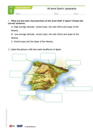 All about Spain’s geography
5 - Social Science
1. What are the main characteristics of the land relief in Spain? Choose the
correct sentence.
A. High average altitude, varied coast, the wall effect and slope of the
Meseta.
B. Low average altitude, varied coast, the wall effect and slope of the
Meseta.
C. Varied coast and the slope of the Meseta.
2. Label the picture with the main landforms in Spain.
 