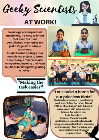 Geeky Scientists
AT WORK!
In our age of complicated

machinery, it’s easy to forget

that even the most

complicated mechanics are

just a large set of simple

machines.
Students made pulleys as a

fun science project to learn

about simple machines and

enjoyed engineering their own

solutions for lifting things using

a pulley.
"Making the
task easier"
“Let’s build a home for

our priceless birds”
Modernites attended a Nest Making

workshop 'Gift of home' on 21 April

2022 at Mount Abu Public School, in

association with Indraprastha

Schools Sahodaya and
Delhi Sahodaya
Schools. The enthusiasts 

participated in making bird nests

using simple material with precision

and accuracy. The workshop was

enriched with learning and

engagement.


 