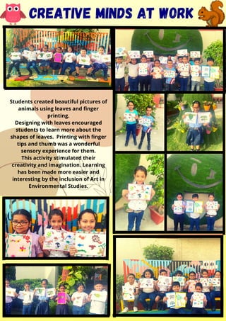 Students created beautiful pictures of
animals using leaves and finger
printing.​
Designing with leaves encouraged
students to learn more about the
shapes of leaves. Printing with finger
tips and thumb was a wonderful
sensory experience for them.​
This activity stimulated their
creativity and imagination. Learning
has been made more easier and
interesting by the inclusion of Art in
Environmental Studies.​
​


CREATIVe minds at work
 